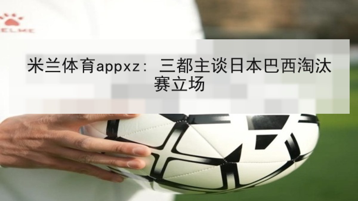米兰体育appxz: 三都主谈日本巴西淘汰赛立场 米兰体育appxz: 三都主谈日本巴西淘汰赛立场